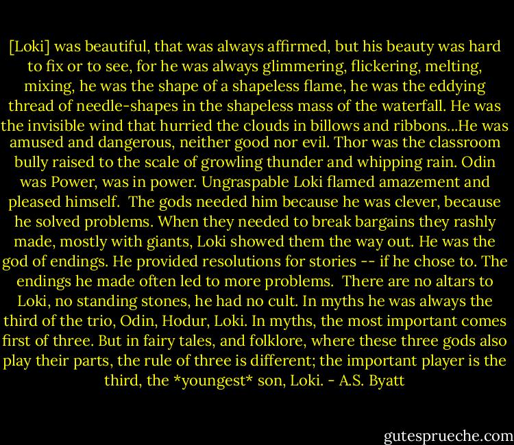 [Loki] was beautiful, that was always affirmed, but his beauty was hard to fix or to see, for he was always glimmering, flickering, melting, mixing, he was the shape of a shapeless flame, he was the eddying thread of needle-shapes in the shapeless mass of the waterfall. He was the invisible wind that hurried the clouds in billows and ribbons...He was amused and dangerous, neither good nor evil. Thor was the classroom bully raised to the scale of growling thunder and whipping rain. Odin was Power, was in power. Ungraspable Loki flamed amazement and pleased himself. <br />The gods needed him because he was clever, because he solved problems. When they needed to break bargains they rashly made, mostly with giants, Loki showed them the way out. He was the god of endings. He provided resolutions for stories -- if he chose to. The endings he made often led to more problems. <br />There are no altars to Loki, no standing stones, he had no cult. In myths he was always the third of the trio, Odin, Hodur, Loki. In myths, the most important comes first of three. But in fairy tales, and folklore, where these three gods also play their parts, the rule of three is different; the important player is the third, the *youngest* son, Loki. - A.S. Byatt