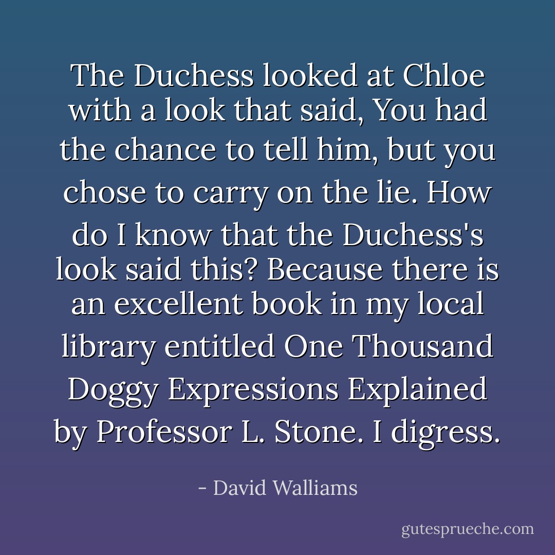 The Duchess looked at Chloe with a look that said, <i>You had the chance to tell him, but you chose to carry on the lie.</i><br />How do I know that the Duchess's look said this? Because there is an excellent book in my local library entitled <i>One Thousand Doggy Expressions Explained</i> by Professor L. Stone.<br />I digress. - David Walliams