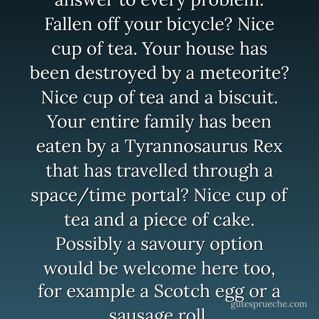 In Britain, a cup of tea is the answer to every problem.<br />Fallen off your bicycle? Nice cup of tea.<br />Your house has been destroyed by a meteorite? Nice cup of tea and a biscuit.<br />Your entire family has been eaten by a Tyrannosaurus Rex that has travelled through a space/time portal? Nice cup of tea and a piece of cake. Possibly a savoury option would be welcome here too, for example a Scotch egg or a sausage roll. - David Walliams