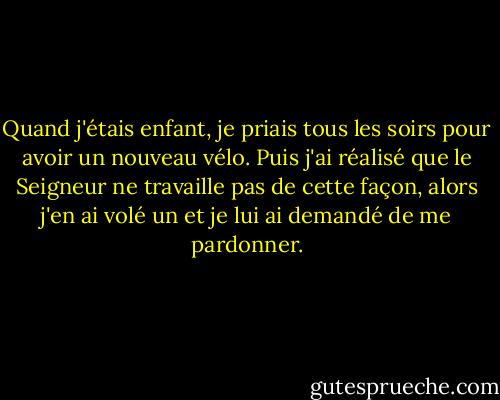 Quand j'étais enfant, je priais tous les soirs pour avoir un nouveau vélo. Puis j'ai réalisé que le Seigneur ne travaille pas de cette façon, alors j'en ai volé un et je lui ai demandé de me pardonner. - Peter Kay