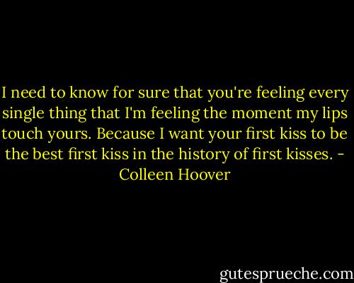 I need to know for sure that you're feeling every single thing that I'm feeling the moment my lips touch yours. Because I want your first kiss to be the best first kiss in the history of first kisses. - Colleen Hoover