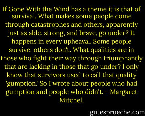 If Gone With the Wind has a theme it is that of survival. What makes some people come through catastrophes and others, apparently just as able, strong, and brave, go under? It happens in every upheaval. Some people survive; others don't. What qualities are in those who fight their way through triumphantly that are lacking in those that go under? I only know that survivors used to call that quality 'gumption.' So I wrote about people who had gumption and people who didn't. - Margaret Mitchell