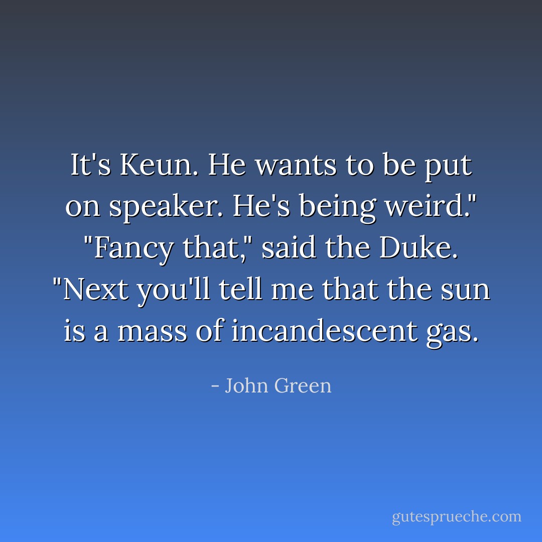It's Keun. He wants to be put on speaker. He's being weird."<br />"Fancy that," said the Duke. "Next you'll tell me that the sun is a mass of incandescent gas. - John Green