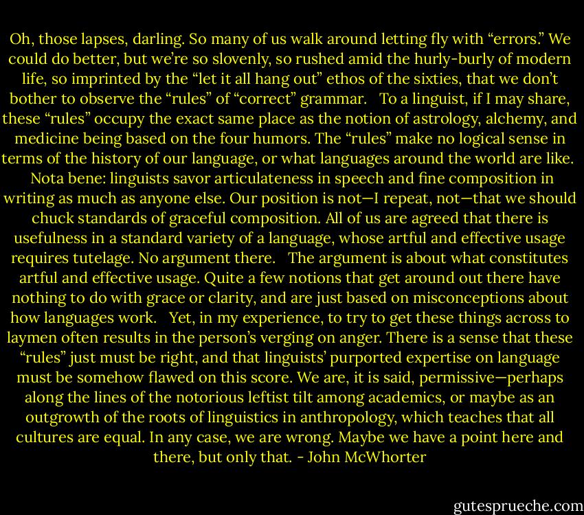 Oh, those lapses, darling. So many of us walk around letting fly with “errors.” We could do better, but we’re so slovenly, so rushed amid the hurly-burly of modern life, so imprinted by the “let it all hang out” ethos of the sixties, that we don’t bother to observe the “rules” of “correct” grammar. <br /><br />To a linguist, if I may share, these “rules” occupy the exact same place as the notion of astrology, alchemy, and medicine being based on the four humors. The “rules” make no logical sense in terms of the history of our language, or what languages around the world are like. <br /><br />Nota bene: linguists savor articulateness in speech and fine composition in writing as much as anyone else. Our position is not—I repeat, not—that we should chuck standards of graceful composition. All of us are agreed that there is usefulness in a standard variety of a language, whose artful and effective usage requires tutelage. No argument there. <br /><br />The argument is about what constitutes artful and effective usage. Quite a few notions that get around out there have nothing to do with grace or clarity, and are just based on misconceptions about how languages work. <br /><br />Yet, in my experience, to try to get these things across to laymen often results in the person’s verging on anger. There is a sense that these “rules” just must be right, and that linguists’ purported expertise on language must be somehow flawed on this score. We are, it is said, permissive—perhaps along the lines of the notorious leftist tilt among academics, or maybe as an outgrowth of the roots of linguistics in anthropology, which teaches that all cultures are equal. In any case, we are wrong. Maybe we have a point here and there, but only that. - John McWhorter