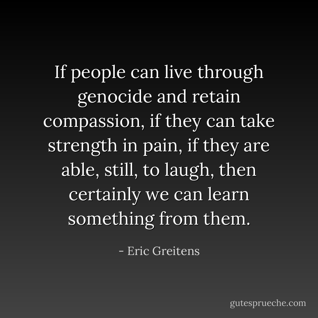 If people can live through genocide and retain compassion, if they can take strength in pain, if they are able, still, to laugh, then certainly we can learn something from them. - Eric Greitens