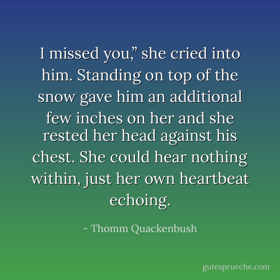 I missed you,” she cried into him. Standing on top of the snow gave him an additional few inches on her and she rested her head against his chest. She could hear nothing within, just her own heartbeat echoing. - Thomm Quackenbush