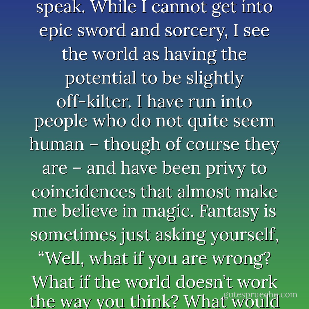 I think it simply comes down to fantasy being the language I speak. While I cannot get into epic sword and sorcery, I see the world as having the potential to be slightly off-kilter. I have run into people who do not quite seem human – though of course they are – and have been privy to coincidences that almost make me believe in magic. Fantasy is sometimes just asking yourself, “Well, what if you are wrong? What if the world doesn’t work the way you think? What would that mean? - Thomm Quackenbush