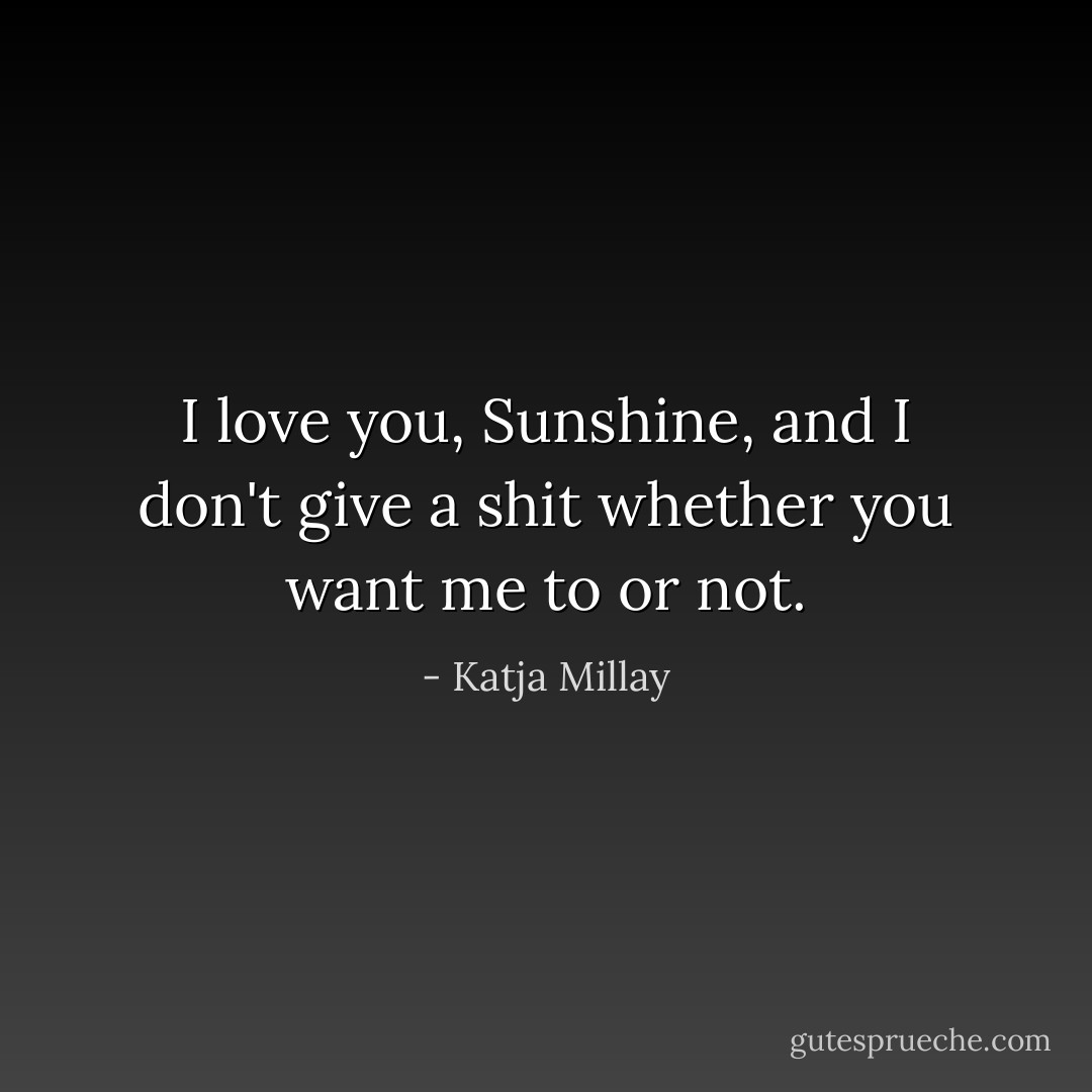 I love you, Sunshine, and I don't give a shit whether you want me to or not. - Katja Millay
