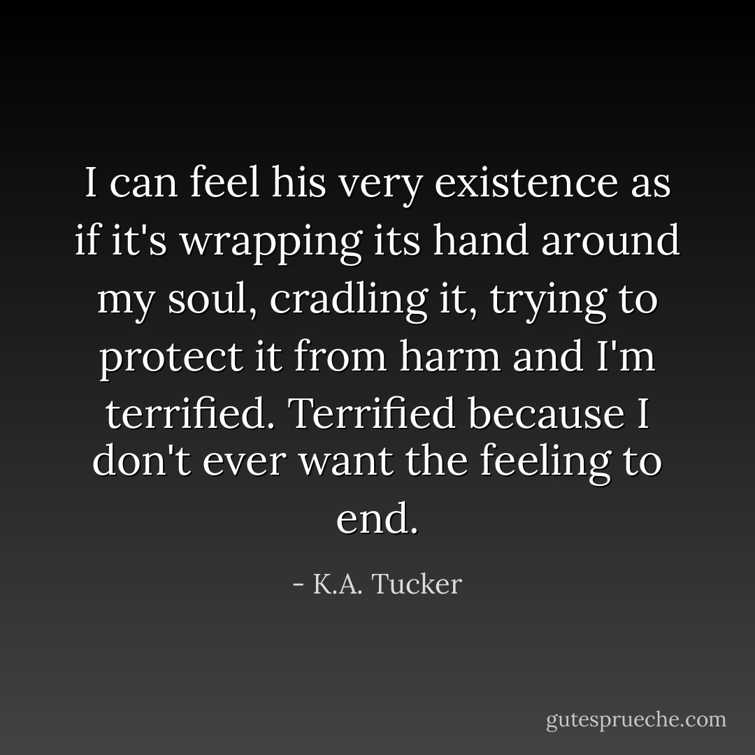 I can feel his very existence as if it's wrapping its hand around my soul, cradling it, trying to protect it from harm and I'm terrified. Terrified because I don't ever want the feeling to end. - K.A. Tucker