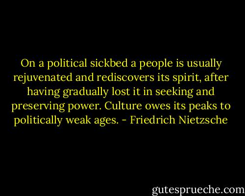 On a political sickbed a people is usually rejuvenated and rediscovers its spirit, after having gradually lost it in seeking and preserving power. Culture owes its peaks to politically weak ages. - Friedrich Nietzsche