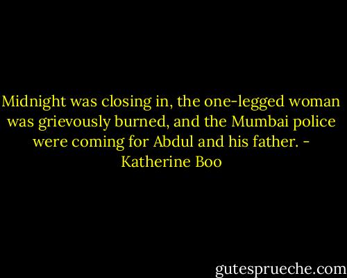 Midnight was closing in, the one-legged woman was grievously burned, and the Mumbai police were coming for Abdul and his father. - Katherine Boo
