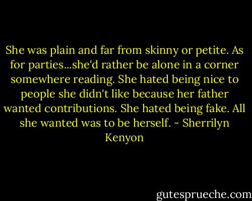 She was plain and far from skinny or petite. As for parties...she'd rather be alone in a corner somewhere reading. She hated being nice to people she didn't like because her father wanted contributions. She hated being fake. All she wanted was to be herself. - Sherrilyn Kenyon