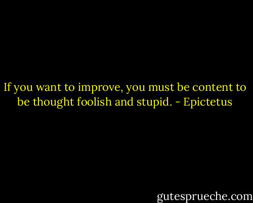 If you want to improve, you must be content to be thought foolish and stupid. - Epictetus