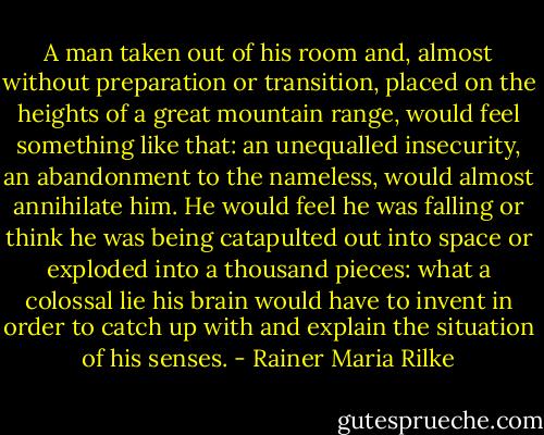 A man taken out of his room and, almost without preparation or transition, placed on the heights of a great mountain range, would feel something like that: an unequalled insecurity, an abandonment to the nameless, would almost annihilate him. He would feel he was falling or think he was being catapulted out into space or exploded into a thousand pieces: what a colossal lie his brain would have to invent in order to catch up with and explain the situation of his senses. - Rainer Maria Rilke