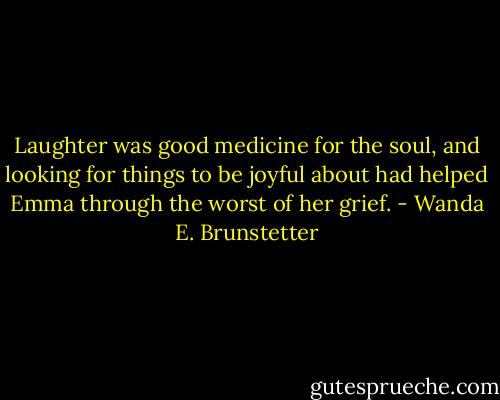 Laughter was good medicine for the soul, and looking for things to be joyful about had helped Emma through the worst of her grief. - Wanda E. Brunstetter