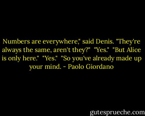 Numbers are everywhere," said Denis. "They're always the same, aren't they?"<br /><br />"Yes."<br /><br />"But Alice is only here."<br /><br />"Yes."<br /><br />"So you've already made up your mind. - Paolo Giordano
