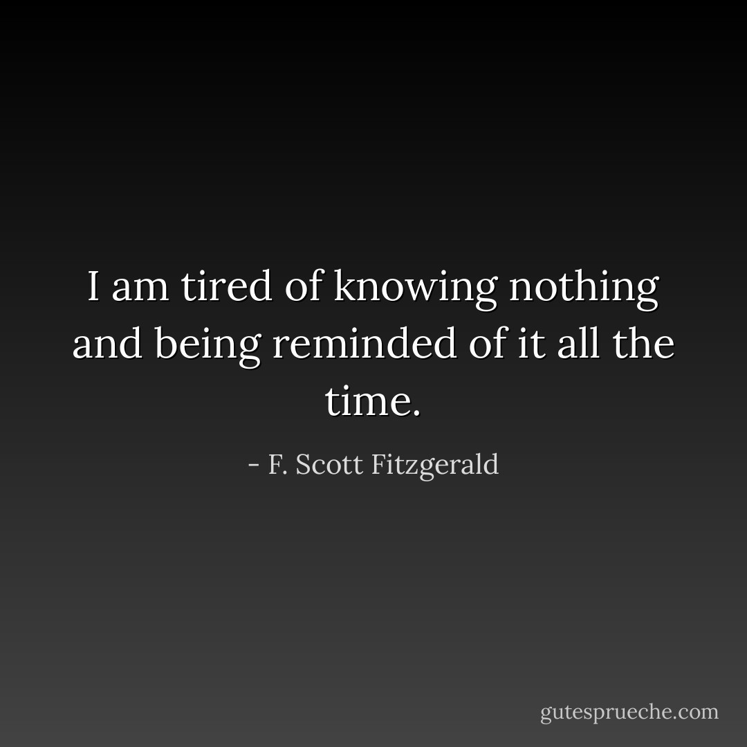I am tired of knowing nothing and being reminded of it all the time. - F. Scott Fitzgerald