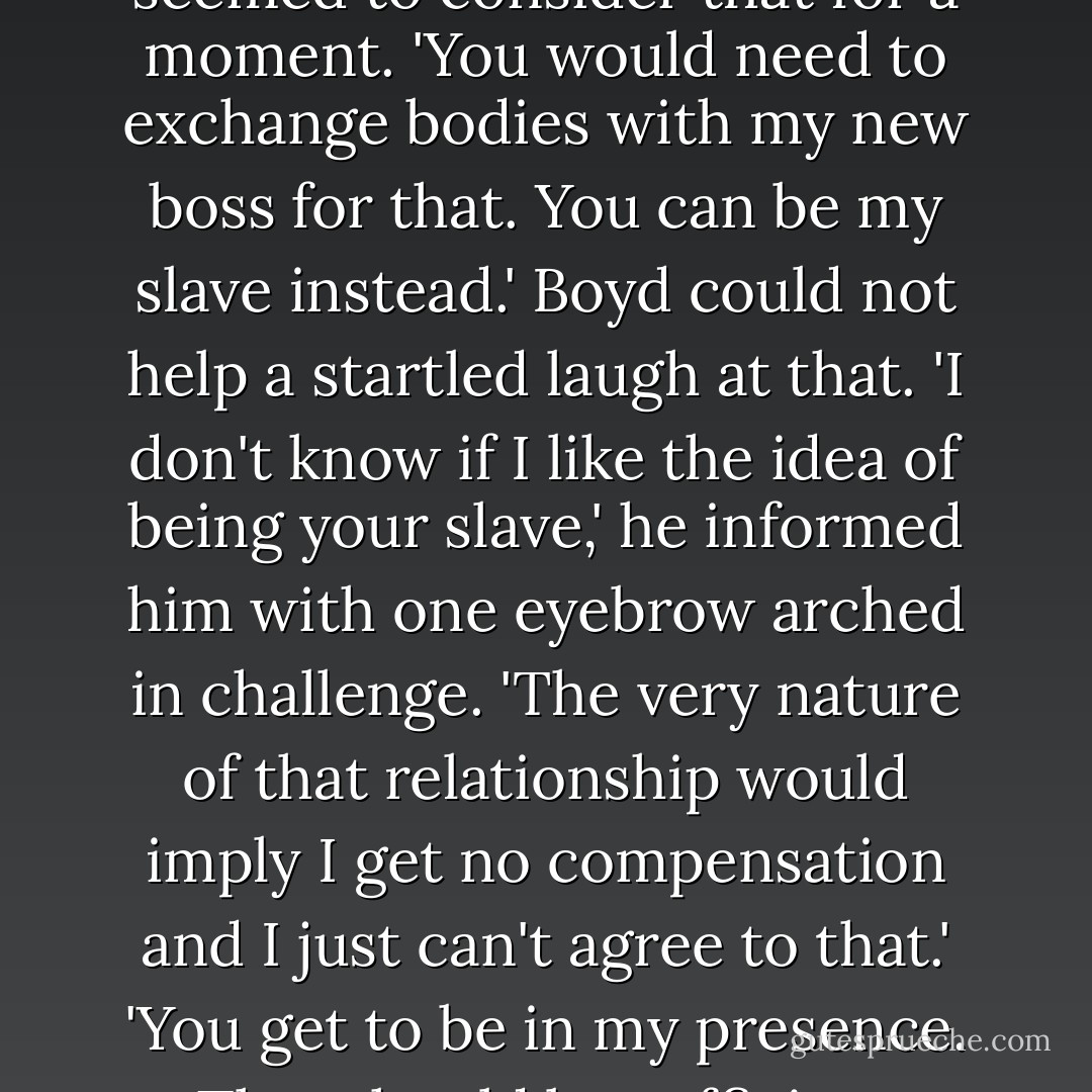 What am I, your wife?' Boyd asked him, highly amused.<br />Sin seemed to consider that for a moment. 'You would need to exchange bodies with my new boss for that. You can be my slave instead.'<br />Boyd could not help a startled laugh at that. 'I don't know if I like the idea of being your slave,' he informed him with one eyebrow arched in challenge. 'The very nature of that relationship would imply I get no compensation and I just can't agree to that.'<br />'You get to be in my presence. That should be sufficient compensation. - Santino Hassell