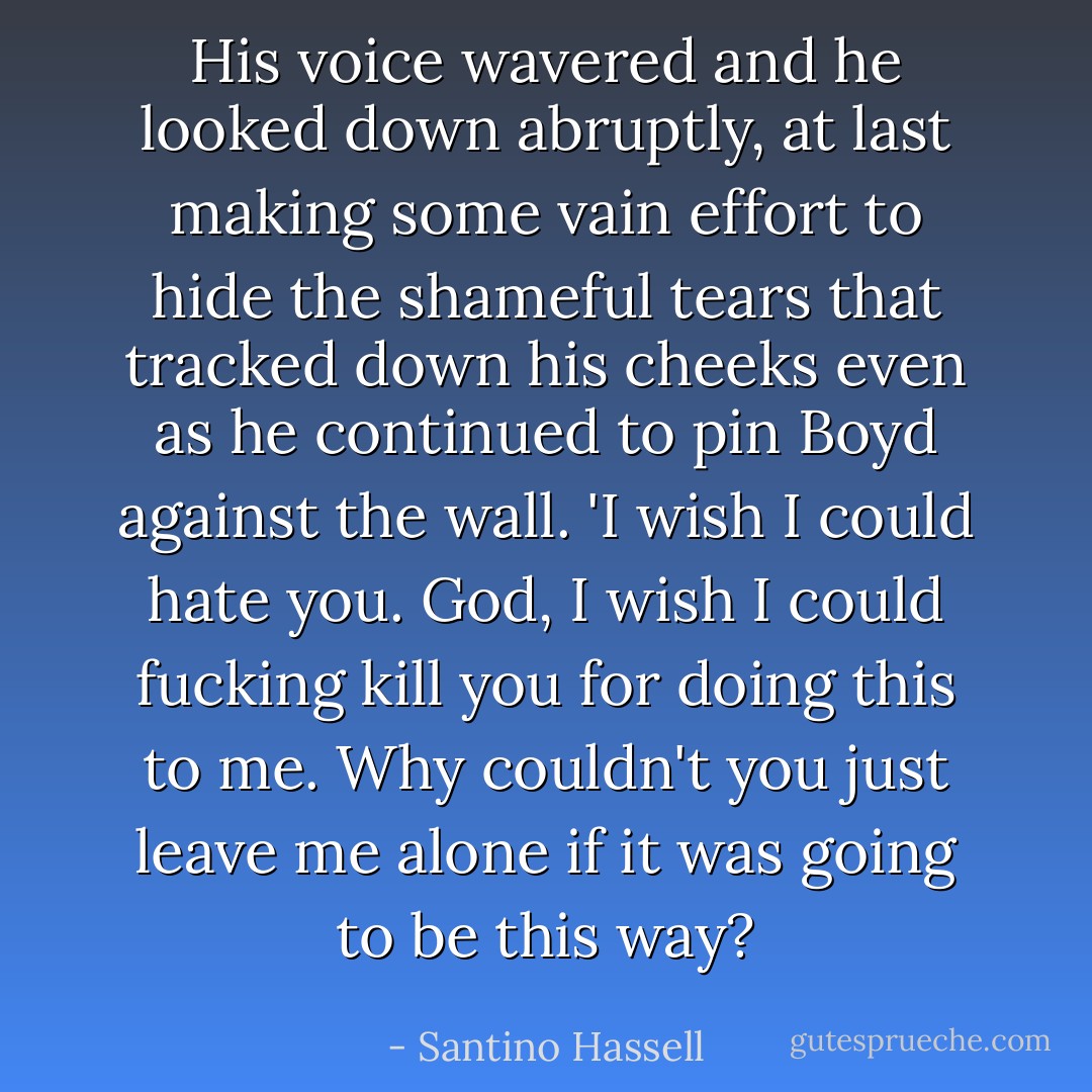 His voice wavered and he looked down abruptly, at last making some vain effort to hide the shameful tears that tracked down his cheeks even as he continued to pin Boyd against the wall. 'I wish I could hate you. God, I wish I could fucking kill you for doing this to me. Why couldn't you just leave me alone if it was going to be this way? - Santino Hassell