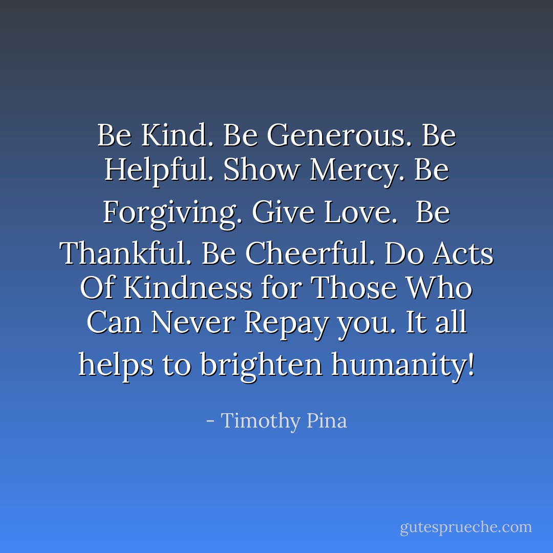 Be Kind. Be Generous. Be Helpful. Show Mercy. Be Forgiving. Give Love. <br />Be Thankful. Be Cheerful. Do Acts Of Kindness for Those Who Can Never Repay you. It all helps to brighten humanity! - Timothy Pina