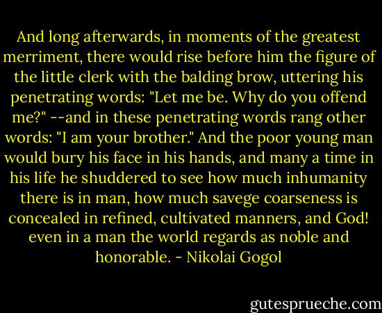 And long afterwards, in moments of the greatest merriment, there would rise before him the figure of the little clerk with the balding brow, uttering his penetrating words: "Let me be. Why do you offend me?" --and in these penetrating words rang other words: "I am your brother." And the poor young man would bury his face in his hands, and many a time in his life he shuddered to see how much inhumanity there is in man, how much savege coarseness is concealed in refined, cultivated manners, and God! even in a man the world regards as noble and honorable. - Nikolai Gogol
