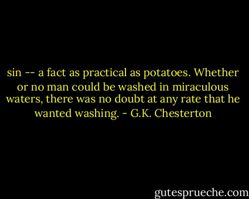 sin -- a fact as practical as potatoes. Whether or no man could be washed in miraculous waters, there was no doubt at any rate that he wanted washing. - G.K. Chesterton