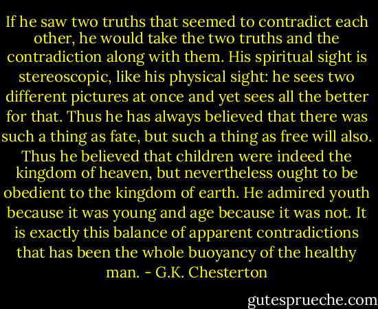If he saw two truths that seemed to contradict each other, he would take the two truths and the contradiction along with them. His spiritual sight is stereoscopic, like his physical sight: he sees two different pictures at once and yet sees all the better for that. Thus he has always believed that there was such a thing as fate, but such a thing as free will also. Thus he believed that children were indeed the kingdom of heaven, but nevertheless ought to be obedient to the kingdom of earth. He admired youth because it was young and age because it was not. It is exactly this balance of apparent contradictions that has been the whole buoyancy of the healthy man. - G.K. Chesterton