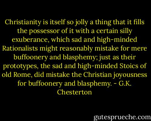 Christianity is itself so jolly a thing that it fills the possessor<br />of it with a certain silly exuberance, which sad and high-minded<br />Rationalists might reasonably mistake for mere buffoonery and<br />blasphemy; just as their prototypes, the sad and high-minded Stoics of<br />old Rome, did mistake the Christian joyousness for buffoonery and<br />blasphemy. - G.K. Chesterton