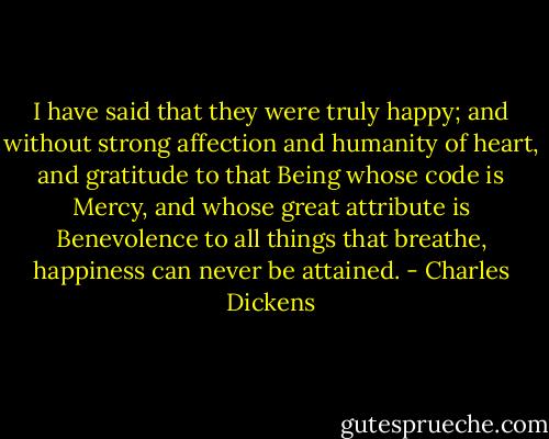 I have said that they were truly happy; and without strong affection and humanity of heart,<br />and gratitude to that Being whose code is Mercy, and whose great<br />attribute is Benevolence to all things that breathe, happiness<br />can never be attained. - Charles Dickens