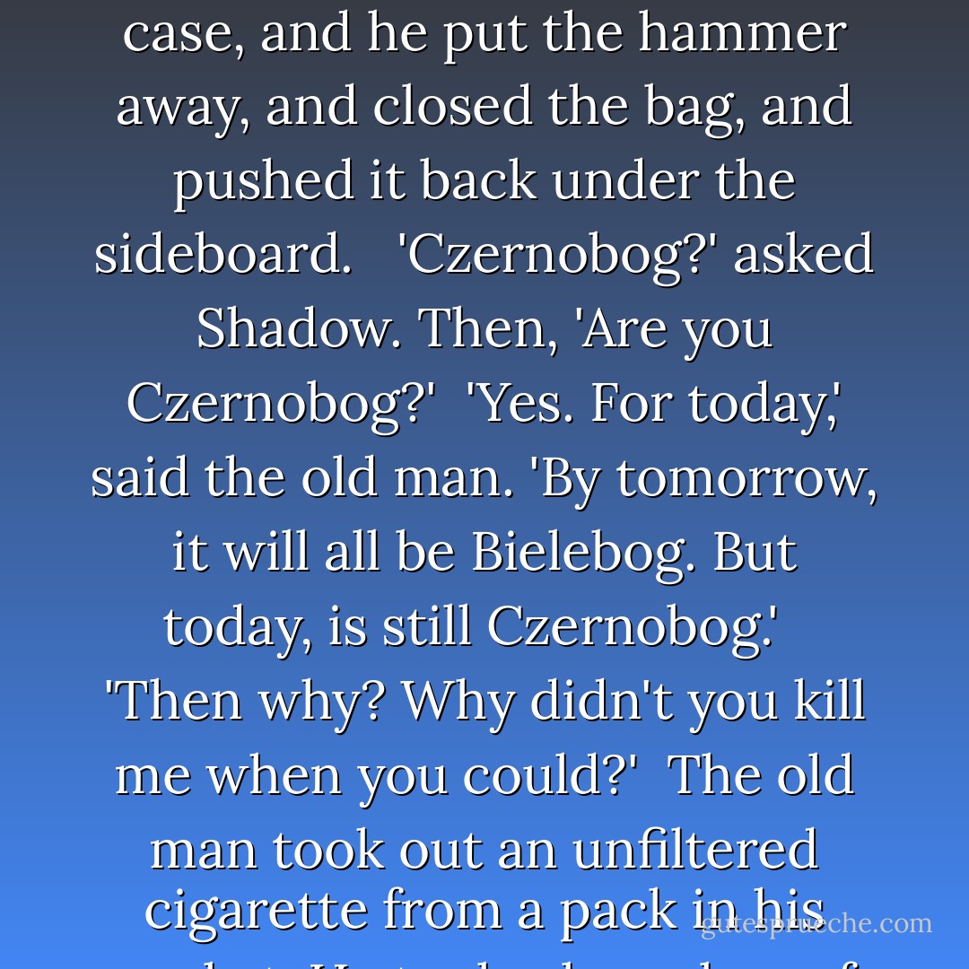 The head of the sledgehammer was cold, icy cold, and it touched his forehead as gently as a kiss. <br /><br />'Pock! There,' said Czernobog. 'Is done.' There was a smile on his face that Shadow had never seen before, an easy, comfortable smile, like sunshine on a summer's day. The old man walked over to the case, and he put the hammer away, and closed the bag, and pushed it back under the sideboard. <br /><br />'Czernobog?' asked Shadow. Then, 'Are you Czernobog?'<br /><br />'Yes. For today,' said the old man. 'By tomorrow, it will all be Bielebog. But today, is still Czernobog.' <br /><br />'Then why? Why didn't you kill me when you could?'<br /><br />The old man took out an unfiltered cigarette from a pack in his pocket. He took a large box of matches from the mantelpiece and lit the cigarette with a match. He seemed deep in thought. 'Because,' said the old man, after some time, 'there is blood. But there is also gratitude. And it has been a long, long winter. - Neil Gaiman