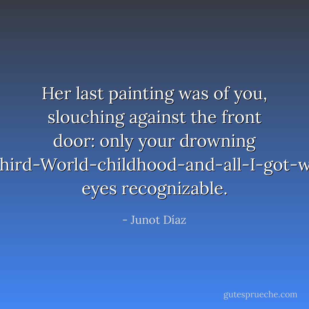 Her last painting was of you, slouching against the front door: only your drowning I-had-a-lousy-Third-World-childhood-and-all-I-got-was-this-attitude eyes recognizable. - Junot Díaz