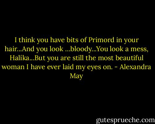 I think you have bits of Primord in your hair...And you look …bloody...You look a mess, Halíka...But you are still the most beautiful woman I have ever laid my eyes on. - Alexandra May