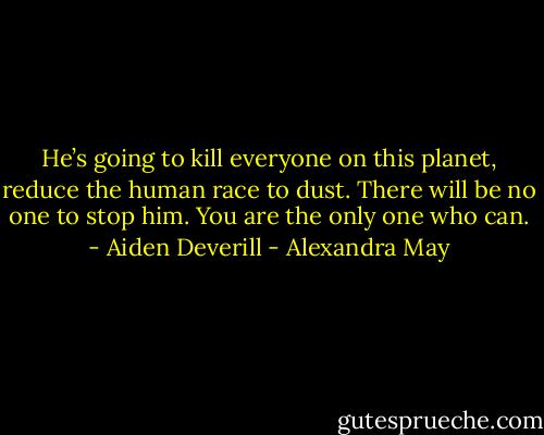 He’s going to kill everyone on this planet, reduce the human race to dust. There will be no one to stop him. You are the only one who can. - Aiden Deverill - Alexandra May