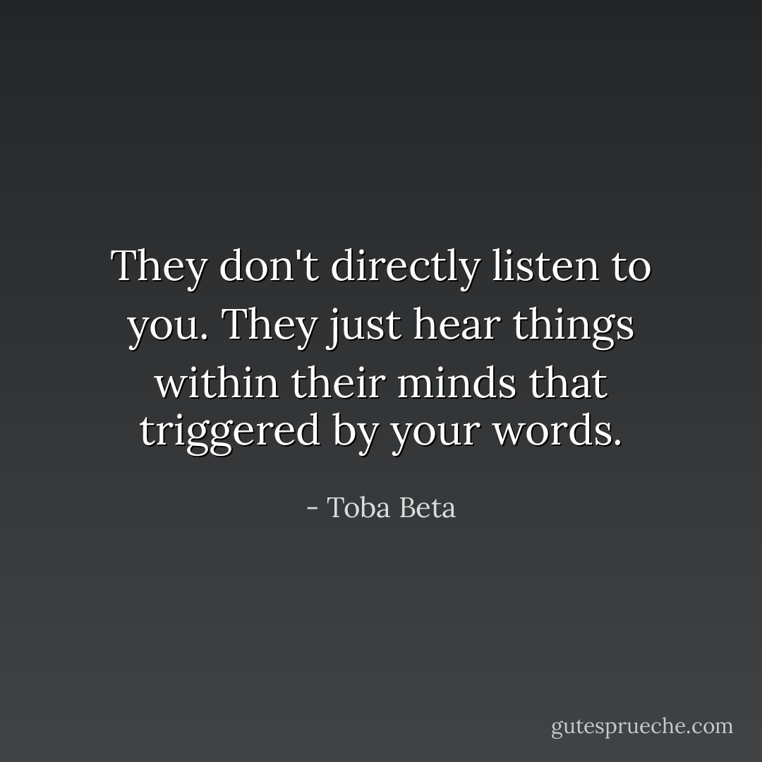 They don't directly listen to you.<br />They just hear things within their minds that triggered by your words. - Toba Beta