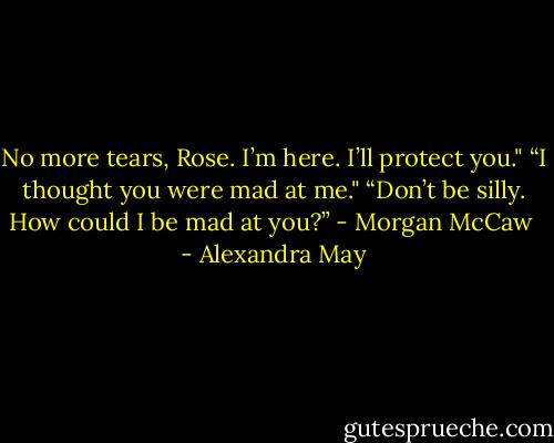 No more tears, Rose. I’m here. I’ll protect you."<br />“I thought you were mad at me."<br />“Don’t be silly. How could I be mad at you?” - Morgan McCaw  - Alexandra May