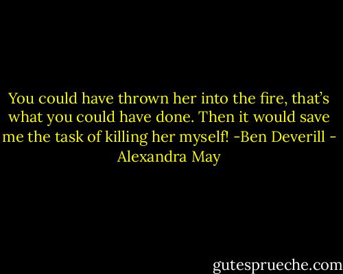 You could have thrown her into the fire, that’s what you could have done. Then it would save me the task of killing her myself! -Ben Deverill - Alexandra May