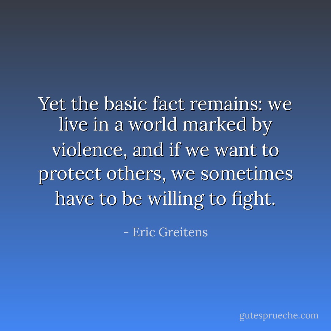 Yet the basic fact remains: we live in a world marked by violence, and if we want to protect others, we sometimes have to be willing to fight. - Eric Greitens