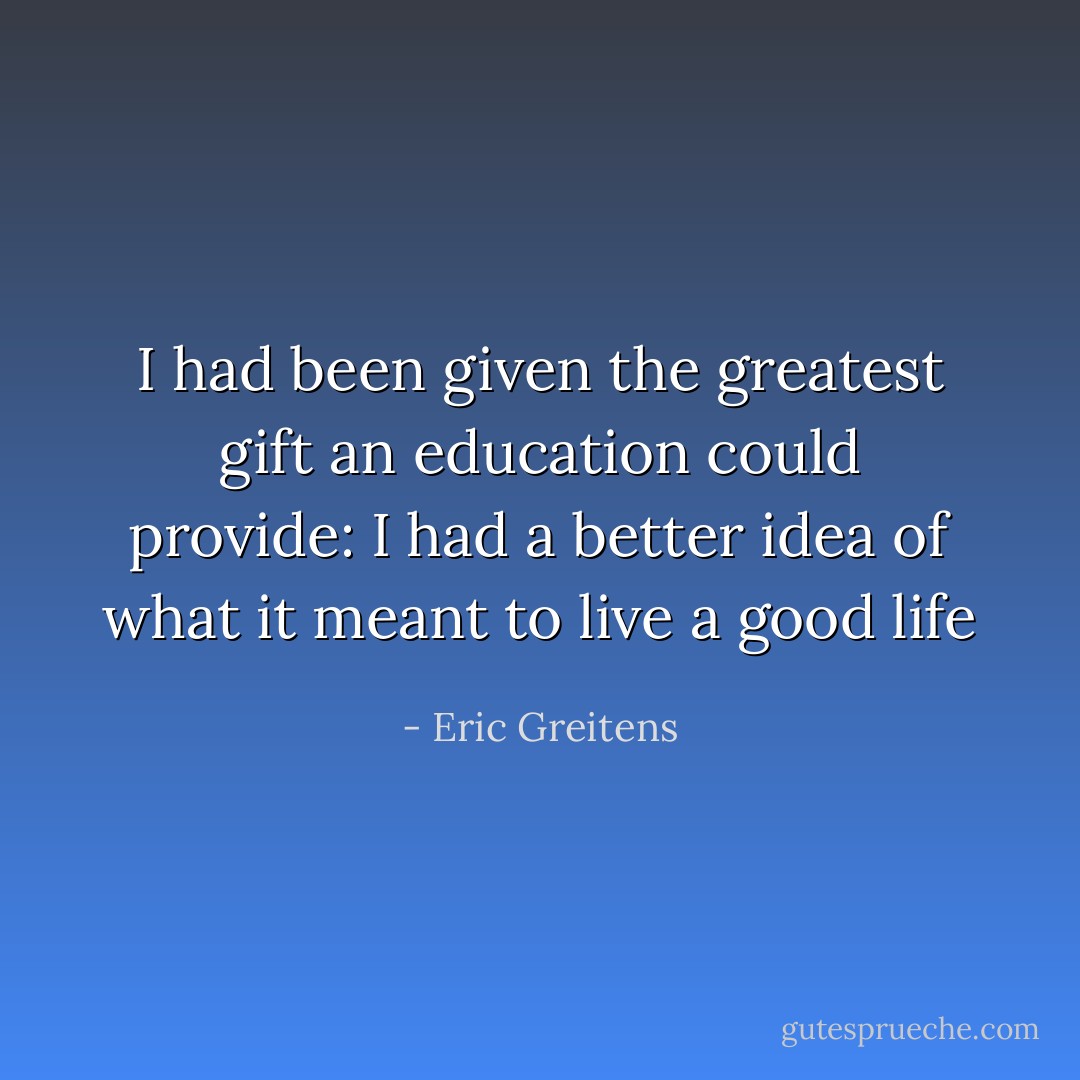 I had been given the greatest gift an education could provide: I had a better idea of what it meant to live a good life - Eric Greitens