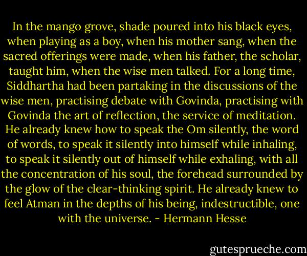 In the mango grove, shade poured into his black eyes, when playing as a boy, when his mother sang, when the sacred offerings were made, when his father, the scholar, taught him, when the wise men talked. For a long time, Siddhartha had been partaking in the discussions of the wise men, practising debate with Govinda, practising with Govinda the art of reflection, the service of meditation. He already knew how to speak the Om silently, the word of words, to speak it silently into himself while inhaling, to speak it silently out of himself while exhaling, with all the concentration of his soul, the forehead surrounded by the glow of the clear-thinking spirit. He already knew to feel Atman in the depths of his being, indestructible, one with the universe. - Hermann Hesse
