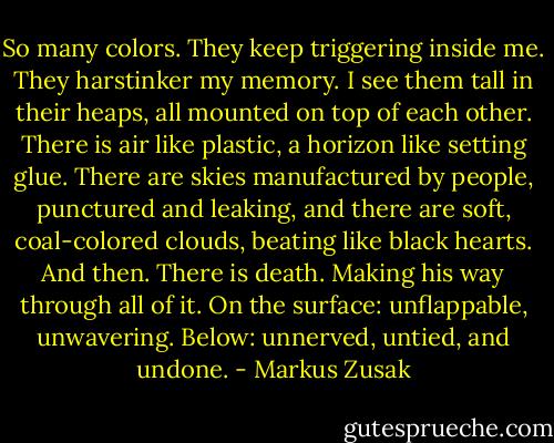 So many colors.<br />They keep triggering inside me. They harstinker my memory. I see them tall in their heaps, all<br />mounted on top of each other. There is air like plastic, a horizon like setting glue. There are<br />skies manufactured by people, punctured and leaking, and there are soft, coal-colored clouds,<br />beating like black hearts.<br />And then.<br />There is death.<br />Making his way through all of it.<br />On the surface: unflappable, unwavering.<br />Below: unnerved, untied, and undone. - Markus Zusak