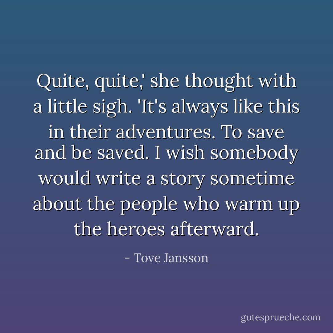 Quite, quite,' she thought with a little sigh. 'It's always like this in their adventures. To save and be saved. I wish somebody would write a story sometime about the people who warm up the heroes afterward. - Tove Jansson