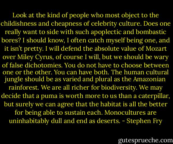 Look at the kind of people who most object to the childishness and cheapness of celebrity culture. Does one really want to side with such apoplectic and bombastic bores? I should know, I often catch myself being one, and it isn’t pretty. I will defend the absolute value of Mozart over Miley Cyrus, of course I will, but we should be wary of false dichotomies. You do not have to choose between one or the other. You can have both. The human cultural jungle should be as varied and plural as the Amazonian rainforest. We are all richer for biodiversity. We may decide that a puma is worth more to us than a caterpillar, but surely we can agree that the habitat is all the better for being able to sustain each. Monocultures are uninhabitably dull and end as deserts. - Stephen Fry