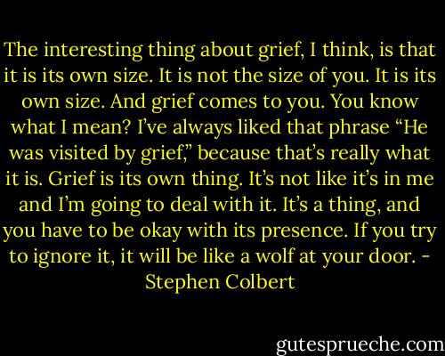 The interesting thing about grief, I think, is that it is its own size. It is not the size of you. It is its own size. And grief comes to you. You know what I mean? I’ve always liked that phrase “He was visited by grief,” because that’s really what it is. Grief is its own thing. It’s not like it’s in me and I’m going to deal with it. It’s a thing, and you have to be okay with its presence. If you try to ignore it, it will be like a wolf at your door. - Stephen Colbert