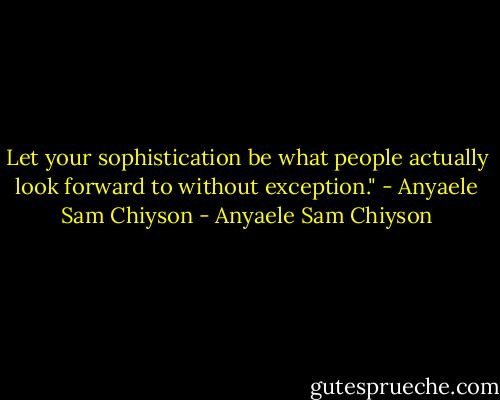 Let your sophistication be what people actually look forward to without exception." - Anyaele Sam Chiyson - Anyaele Sam Chiyson
