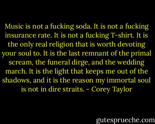 Music is not a fucking soda. It is not a fucking insurance rate. It is not a fucking T-shirt. It is the only real religion that is worth devoting your soul to. It is the last remnant of the primal scream, the funeral dirge, and the wedding march. It is the light that keeps me out of the shadows, and it is the reason my immortal soul is not in dire straits. - Corey Taylor