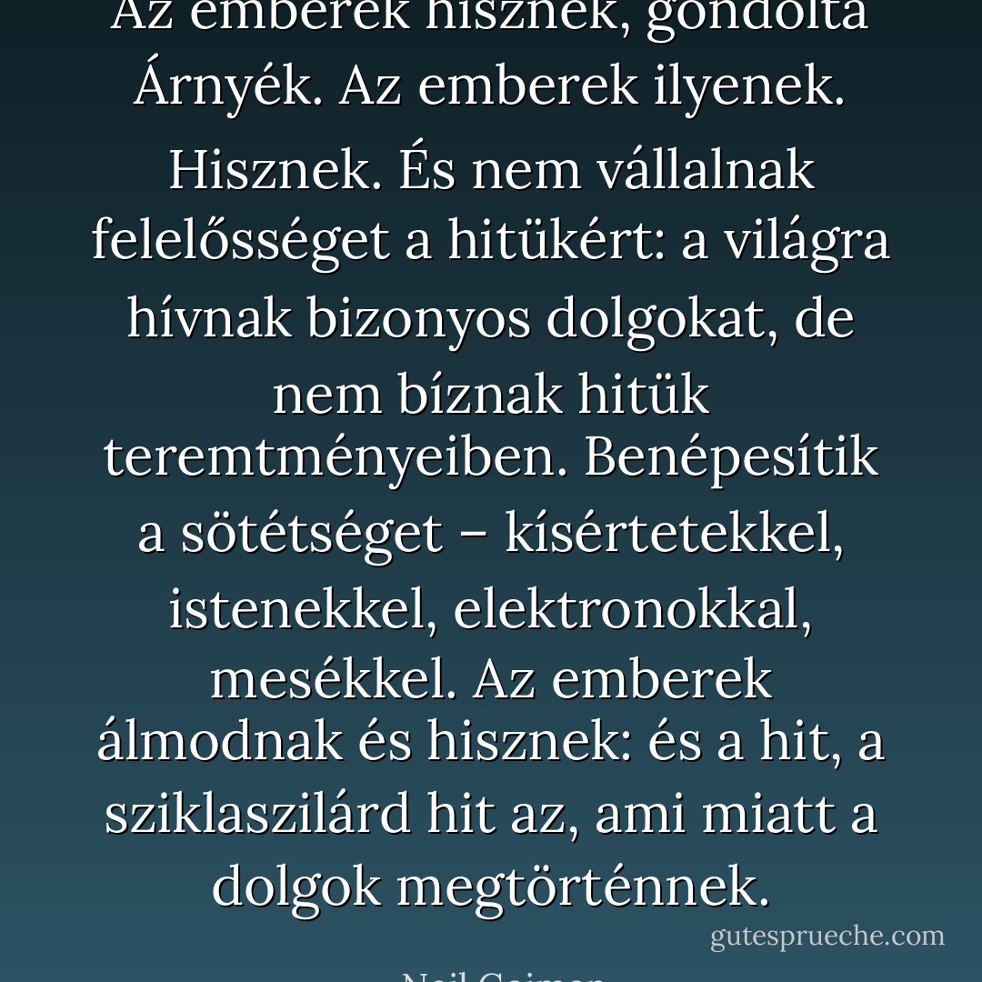 Az emberek hisznek, gondolta Árnyék. Az emberek ilyenek. Hisznek. És nem vállalnak felelősséget a hitükért: a világra hívnak bizonyos dolgokat, de nem bíznak hitük teremtményeiben. Benépesítik a sötétséget – kísértetekkel, istenekkel, elektronokkal, mesékkel. Az emberek álmodnak és hisznek: és a hit, a sziklaszilárd hit az, ami miatt a dolgok megtörténnek. - Neil Gaiman