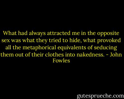 What had always attracted me in the opposite sex was what they tried to hide, what provoked all the metaphorical equivalents of seducing them out of their clothes into nakedness. - John Fowles