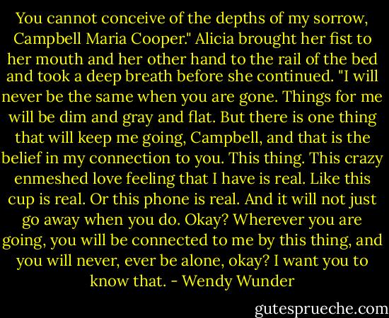 You cannot conceive of the depths of my sorrow, Campbell Maria Cooper." Alicia brought her fist to her mouth and her other hand to the rail of the bed and took a deep breath before she continued. "I will never be the same when you are gone. Things for me will be dim and gray and flat. But there is one thing that will keep me going, Campbell, and that is the belief in my connection to you. This thing. This crazy enmeshed love feeling that I have is real. Like this cup is real. Or this phone is real. And it will not just go away when you do. Okay? Wherever you are going, you will be connected to me by this thing, and you will never, ever be alone, okay? I want you to know that. - Wendy Wunder