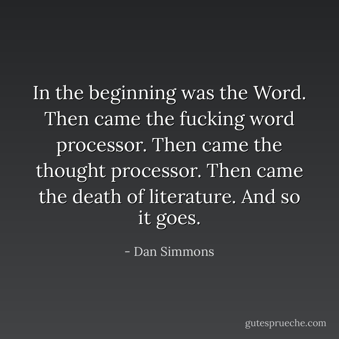 In the beginning was the Word. Then came the fucking word processor. Then came the thought processor. Then came the death of literature. And so it goes. - Dan Simmons