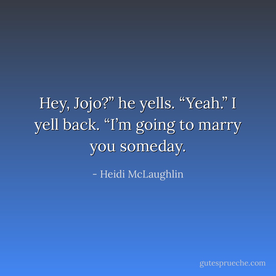 Hey, Jojo?” he yells.<br />“Yeah.” I yell back.<br />“I’m going to marry you someday. - Heidi McLaughlin
